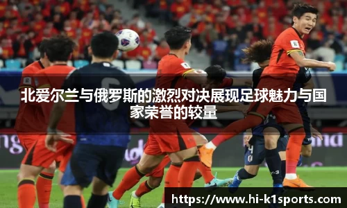 北爱尔兰与俄罗斯的激烈对决展现足球魅力与国家荣誉的较量